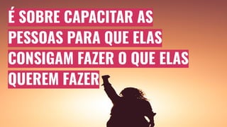 É SOBRE CAPACITAR AS
PESSOAS PARA QUE ELAS
CONSIGAM FAZER O QUE ELAS
QUEREM FAZER
 