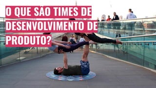 O QUE SÃO TIMES DE
DESENVOLVIMENTO DE
PRODUTO?
 