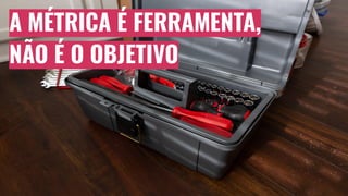 A MÉTRICA É FERRAMENTA,
NÃO É O OBJETIVO
 