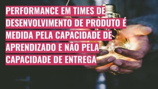 PERFORMANCE EM TIMES DE
DESENVOLVIMENTO DE PRODUTO É
MEDIDA PELA CAPACIDADE DE
APRENDIZADO E NÃO PELA
CAPACIDADE DE ENTREGA
 