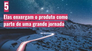 5
Elas enxergam o produto como
parte de uma grande jornada
 