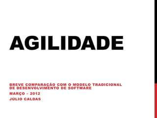 AGILIDADE
BREVE COMPARAÇÃO COM O MODELO TRADICIONAL
DE DESENVOLVIMENTO DE SOFTWARE
MARÇO – 2012
JÚLIO CALDAS
 
