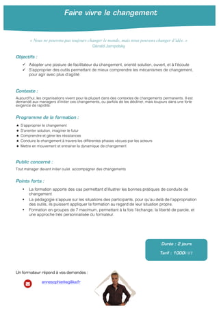 Faire vivre le changement
!
Objectifs :
" Adopter une posture de facilitateur du changement, orienté solution, ouvert, et à l’écoute
" S’approprier des outils permettant de mieux comprendre les mécanismes de changement,
pour agir avec plus d’agilité
Contexte :
Aujourd’hui, les organisations vivent pour la plupart dans des contextes de changements permanents. Il est
demandé aux managers d’initier ces changements, ou parfois de les décliner, mais toujours dans une forte
exigence de rapidité.
Programme de la formation :
S’approprier le changement
S’orienter solution, imaginer le futur
Comprendre et gérer les résistances
Conduire le changement à travers les différentes phases vécues par les acteurs
Mettre en mouvement et entrainer la dynamique de changement
Public concerné :
Tout manager devant initier ou/et accompagner des changements
Points forts :
• La formation apporte des cas permettant d’illustrer les bonnes pratiques de conduite de
changement
• La pédagogie s’appuie sur les situations des participants, pour qu’au delà de l’appropriation
des outils, ils puissent appliquer la formation au regard de leur situation propre.
• Formation en groupes de 7 maximum, permettant à la fois l’échange, la liberté de parole, et
une approche très personnalisée du formateur.
Durée : 2 jours
Tarif : 1000€ HT
Un formateur répond à vos demandes :
annesophie@agilika.fr
« Nous ne pouvons pas toujours changer le monde, mais nous pouvons changer d’idée. »
Gérald Jampolsky
 
