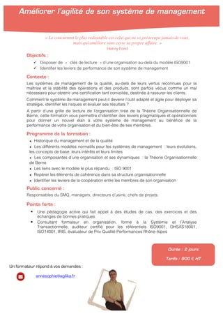 !
!
Objectifs :
" Disposer de « clés de lecture » d’une organisation au-delà du modèle ISO9001
" Identifier les leviers de performance de son système de management
Contexte :
Les systèmes de management de la qualité, au-delà de leurs vertus reconnues pour la
maîtrise et la stabilité des opérations et des produits, sont parfois vécus comme un mal
nécessaire pour obtenir une certification tant convoitée, destinée à rassurer les clients.
Comment le système de management peut-il devenir l’outil adapté et agile pour déployer sa
stratégie, identifier les risques et évaluer ses résultats ?
A partir d’une grille de lecture de l’organisation tirée de la Théorie Organisationnelle de
Berne, cette formation vous permettra d’identifier des leviers pragmatiques et opérationnels
pour donner un nouvel élan à votre système de management au bénéfice de la
performance de votre organisation et du bien-être de ses membres.
Programme de la formation :
★ Historique du management et de la qualité
★ Les différents modèles normatifs pour les systèmes de management : leurs évolutions,
les concepts de base, leurs intérêts et leurs limites
★ Les composantes d’une organisation et ses dynamiques : la Théorie Organisationnelle
de Berne
★ Les liens avec le modèle le plus répandu : ISO 9001
★ Repérer les éléments de cohérence dans sa structure organisationnelle
★ Identifier les leviers de la coopération entre les membres de son organisation
Public concerné :
Responsables du SMQ, managers, directeurs d’usine, chefs de projets.
Points forts :
! Une pédagogie active qui fait appel à des études de cas, des exercices et des
échanges de bonnes pratiques
! Consultant formateur en organisation, formé à la Systémie et l’Analyse
Transactionnelle, auditeur certifié pour les référentiels ISO9001, OHSAS18001,
ISO14001, IRIS, évaluateur de Prix Qualité-Performances Rhône-Alpes
Durée : 2 jours
Tarifs : 900 € HT
« Le concurrent le plus redoutable est celui qui ne se préoccupe jamais de vous,
mais qui améliore sans cesse sa propre affaire. »
Henry Ford
Améliorer l’agilité de son système de management
!
!
Un formateur répond à vos demandes :
annesophie@agilika.fr
 