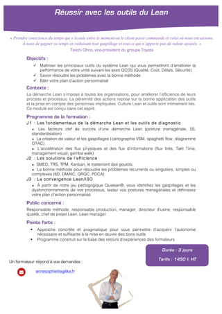!
!
Objectifs :
" Maîtriser les principaux outils du système Lean qui vous permettront d’améliorer la
performance de votre unité suivant les axes QCDS (Qualité, Coût, Délais, Sécurité)
" Savoir résoudre les problèmes avec la bonne méthode
" Bâtir votre plan d’action personnalisé
Contexte :
La démarche Lean s’impose à toutes les organisations, pour améliorer l’efficience de leurs
process et processus. La pérennité des actions repose sur la bonne application des outils
et la prise en compte des personnes impliquées. Culture Lean et outils sont intimement liés.
Ce module est conçu dans cet esprit.
Programme de la formation :
J1 : Les fondamentaux de la démarche Lean et les outils de diagnostic
★ Les facteurs clef de succès d’une démarche Lean (posture managériale, 5S,
standardisation)
★ La création de valeur et les gaspillages (cartographie VSM, spaghetti flow, diagramme
OTAC)
★ L’accélération des flux physiques et des flux d’informations (flux tirés, Takt Time,
management visuel, gemba walk)
J2 : Les solutions de l’efficience
★ SMED, TRS, TPM, Kanban, le traitement des goulots
★ La bonne méthode pour résoudre les problèmes récurrents ou singuliers, simples ou
complexes (8D, DMAIC, QRQC, PDCA)
J3 : La convergence Lean/ISO
★ À partir de notre jeu pédagogique Qualean®, vous identifiez les gaspillages et les
dysfonctionnements de vos processus, testez vos postures managériales et définissez
votre plan d’action personnalisé.
Public concerné :
Responsable méthode, responsable production, manager, directeur d’usine, responsable
qualité, chef de projet Lean, Lean manager
Points forts :
! Approche concrète et pragmatique pour vous permettre d’acquérir l’autonomie
nécessaire et suffisante à la mise en œuvre des bons outils
! Programme construit sur la base des retours d’expériences des formateurs
Durée : 3 jours
Tarifs : 1450 € HT
Réussir avec les outils du Lean
!
« Prendre conscience du temps qui s’écoule entre le moment où le client passe commande et celui où nous encaissons.
À nous de gagner ce temps en réduisant tout gaspillage et tout ce qui n’apporte pas de valeur ajoutée. »
Taiichi Ohno, vice-président du groupe Toyota
Un formateur répond à vos demandes :
annesophie@agilika.fr
 