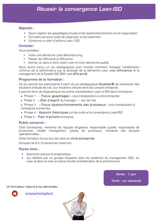 !
Objectifs :
" Savoir repérer les gaspillages (muda) et les dysfonctionnements d’une organisation
" Connaître les bons outils de diagnostic et de traitement
" Construire un plan d’actions Lean / ISO
Contexte :
Vous souhaitez:
• Initier une démarche Lean Manufacturing
• Passer de l’efficacité à l’efficience
• Donner du sens à votre vision Lean et votre démarche qualité
Nous avons conçu un jeu pédagogique pour montrer comment manager l’amélioration
continue de la performance par la synergie de la démarche Lean axée efficience et le
management de la Qualité ISO 9001 axé efficacité.
Programme de la formation :
Ce jeu permet aux participants à partir du jeu pédagogique Qualean® de transposer des
situations d’étude de cas, aux situations vécues dans leur propre entreprise.
Il permet donc de diagnostiquer les points d’amélioration Lean et ISO dans l’entreprise :
★ Phrase 1 : « Focus gaspillages » puis transposition à votre entreprise
★ Phase 2 : « État d’esprit du manager » - Jeu de l’oie
★ Phrase 3 : « Focus dysfonctionnements des processus » puis transposition à
l’entreprise concernée
★ Phrase 4 : Apports théoriques sur les outils et la convergence Lean/ISO
★ Phase 5 : Plan d’actions entreprise
Public concerné :
Chef d’entreprise, membres de l’équipe dirigeante, responsable qualité, responsable de
production, middle management, pilotes de processus, membres des équipes
opérationnelles…
Cette formation trouve tout son sens en intra-entreprise.
Groupes de 8 à 10 personnes maximum
Points forts :
! Approche ludique et pragmatique
! Jeu élaboré par un groupe d’experts dans les systèmes du management QSE, du
Lean et dans la mise en place d’outils d’amélioration de la performance
Réussir la convergence Lean-ISO
!
Durée : 1 jour
Tarifs : sur demande
Un formateur répond à vos demandes :
annesophie@agilika.fr
 