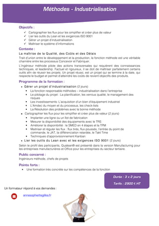 Objectifs :
" Cartographier les flux pour les simplifier et créer plus de valeur
" Lier les outils du Lean et les exigences ISO 9001
" Gérer un projet d’industrialisation
" Maîtriser le système d’informations
Contexte :
La maîtrise de la Qualité, des Coûts et des Délais
Trait d’union entre le développement et la production, la fonction méthode est une véritable
charnière entre les processus Concevoir et Fabriquer.
L’ingénieur méthode pilote des actions transversales qui requièrent des connaissances
techniques, et leadership. Factuel et rigoureux, il se doit de maîtriser parfaitement certains
outils afin de réussir les projets. Un projet réussi, est un projet qui se termine à la date, qui
respecte le budget et permet d’atteindre les coûts de revient objectifs des produits.
Programme de la formation :
★ Gérer un projet d’industrialisation (2 jours)
! La fonction responsable méthodes – industrialisation dans l’entreprise
! Le pilotage du projet : La planification, les verrous qualité, le management des
risques
! Les investissements: L’acquisition d’un bien d’équipement industriel
! L’Amdec du moyen et du processus, les check-lists
! La Résolution des problèmes avec la bonne méthode
★ Cartographier les flux pour les simplifier et créer plus de valeur (2 jours)
! Implanter une ligne ou un îlot de fabrication
! Mesurer la disponibilité des équipements avec le TRS
! Améliorer la disponibilité : le SMED en 4 étapes et la TPM
! Maitriser et réguler les flux : flux tirés, flux poussés, l’entrée du point de
commande, le JAT, la différenciation retardée, le Takt Time
! Techniques d’approvisionnement Kanban
★ Lier les outils du Lean avec et les exigences ISO 9001 (2 jours)
Selon le profil des participants, Qualean® est présenté dans la version Manufacturing pour
les entreprises manufacturières et Office pour les entreprises du secteur tertiaire.
Public concerné :
Ingénieurs méthode, chefs de projets
Points forts :
! Une formation très concrète sur les compétences de la fonction
Durée : 3 x 2 jours
Tarifs : 2900 € HT
Méthodes - Industrialisation
!
Un formateur répond à vos demandes :
annesophie@agilika.fr
 