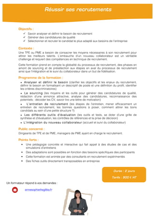 !
Objectifs :
" Savoir analyser et définir le besoin de recrutement
" Générer des candidatures de qualité
" Sélectionner et recruter le candidat le plus adapté aux besoins de l’entreprise
Contexte :
Une TPE ou PME a besoin de consacrer les moyens nécessaires à son recrutement pour
attirer les meilleurs talents. L’embauche d’un nouveau collaborateur est un véritable
challenge et requiert des compétences en technique de recrutement.
Cette formation prend en compte la globalité du processus de recrutement, des phases en
amont de sourcing et de présélection aux étapes en aval du processus de recrutement
ainsi que l’intégration et le suivi du collaborateur dans un but de fidélisation.
Programme de la formation :
★ Analyser et définir le besoin (clarifier les objectifs et les enjeux du recrutement,
définir le besoin en formalisant un descriptif de poste et une définition du profil, identifier
les critères discriminatoires)
★ Le sourcing (les moyens et les outils pour générer des candidatures de qualité,
rédaction d’une annonce attractive, analyse des candidatures, reconnaissance des
potentiels : décoder les CV, savoir lire une lettre de motivation)
★ L’entretien de recrutement (les étapes de l’entretien, mener efficacement un
entretien de recrutement, les bonnes questions à poser, comment attirer les bons
candidats au sein d’une petite structure ?)
★ Les différents outils d’évaluation (les outils et tests, se doter d’une grille de
synthèse et d’évaluation, les contrôles de références et la prise de décision)
★ L’intégration du nouveau collaborateur (accueil et suivi du collaborateur)
Public concerné :
Dirigeants de TPE et de PME, managers de PME ayant en charge le recrutement.
Points forts :
! Une pédagogie concrète et interactive qui fait appel à des études de cas et des
simulations d’entretiens
! Des adaptations sont possibles en fonction des besoins spécifiques des participants
! Cette formation est animée par des consultants en recrutement expérimentés
! Des fiches outils directement transposables en entreprise
Durée : 2 jours
Tarifs : 900 € HT
Réussir ses recrutements
!
Un formateur répond à vos demandes :
annesophie@agilika.fr
 