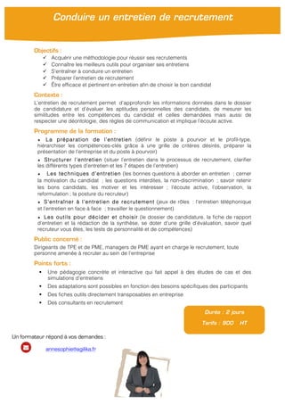 Objectifs :
" Acquérir une méthodologie pour réussir ses recrutements
" Connaître les meilleurs outils pour organiser ses entretiens
" S’entraîner à conduire un entretien
" Préparer l’entretien de recrutement
" Être efficace et pertinent en entretien afin de choisir le bon candidat
Contexte :
L’entretien de recrutement permet d’approfondir les informations données dans le dossier
de candidature et d’évaluer les aptitudes personnelles des candidats, de mesurer les
similitudes entre les compétences du candidat et celles demandées mais aussi de
respecter une déontologie, des règles de communication et implique l’écoute active.
Programme de la formation :
★ La préparation de l’entretien (définir le poste à pourvoir et le profil-type,
hiérarchiser les compétences-clés grâce à une grille de critères désirés, préparer la
présentation de l’entreprise et du poste à pourvoir)
★ Structurer l’entretien (situer l’entretien dans le processus de recrutement, clarifier
les différents types d’entretien et les 7 étapes de l’entretien)
★ Les techniques d’entretien (les bonnes questions à aborder en entretien ; cerner
la motivation du candidat ; les questions interdites, la non-discrimination ; savoir retenir
les bons candidats, les motiver et les intéresser ; l’écoute active, l’observation, la
reformulation ; la posture du recruteur)
★ S’entraîner à l’entretien de recrutement (jeux de rôles : l’entretien téléphonique
et l’entretien en face à face ; travailler le questionnement)
★ Les outils pour décider et choisir (le dossier de candidature, la fiche de rapport
d’entretien et la rédaction de la synthèse, se doter d’une grille d’évaluation, savoir quel
recruteur vous êtes, les tests de personnalité et de compétences)
Public concerné :
Dirigeants de TPE et de PME, managers de PME ayant en charge le recrutement, toute
personne amenée à recruter au sein de l’entreprise
Points forts :
! Une pédagogie concrète et interactive qui fait appel à des études de cas et des
simulations d’entretiens
! Des adaptations sont possibles en fonction des besoins spécifiques des participants
! Des fiches outils directement transposables en entreprise
! Des consultants en recrutement
Durée : 2 jours
Tarifs : 900 HT
Conduire un entretien de recrutement
Un formateur répond à vos demandes :
annesophie@agilika.fr
 