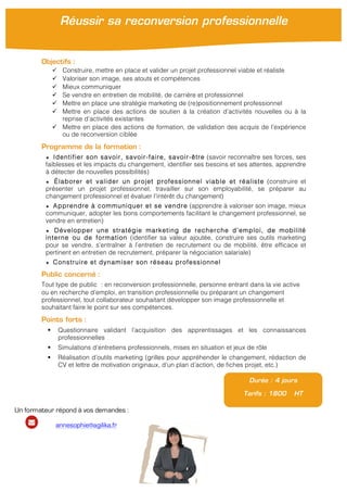 Objectifs :
" Construire, mettre en place et valider un projet professionnel viable et réaliste
" Valoriser son image, ses atouts et compétences
" Mieux communiquer
" Se vendre en entretien de mobilité, de carrière et professionnel
" Mettre en place une stratégie marketing de (re)positionnement professionnel
" Mettre en place des actions de soutien à la création d’activités nouvelles ou à la
reprise d’activités existantes
" Mettre en place des actions de formation, de validation des acquis de l’expérience
ou de reconversion ciblée
Programme de la formation :
★ Identifier son savoir, savoir-faire, savoir-être (savoir reconnaître ses forces, ses
faiblesses et les impacts du changement, identifier ses besoins et ses attentes, apprendre
à détecter de nouvelles possibilités)
★ Élaborer et valider un projet professionnel viable et réaliste (construire et
présenter un projet professionnel, travailler sur son employabilité, se préparer au
changement professionnel et évaluer l’intérêt du changement)
★ Apprendre à communiquer et se vendre (apprendre à valoriser son image, mieux
communiquer, adopter les bons comportements facilitant le changement professionnel, se
vendre en entretien)
★ Développer une stratégie marketing de recherche d’emploi, de mobilité
interne ou de formation (identifier sa valeur ajoutée, construire ses outils marketing
pour se vendre, s’entraîner à l’entretien de recrutement ou de mobilité, être efficace et
pertinent en entretien de recrutement, préparer la négociation salariale)
★ Construire et dynamiser son réseau professionnel
Public concerné :
Tout type de public : en reconversion professionnelle, personne entrant dans la vie active
ou en recherche d’emploi, en transition professionnelle ou préparant un changement
professionnel, tout collaborateur souhaitant développer son image professionnelle et
souhaitant faire le point sur ses compétences.
Points forts :
! Questionnaire validant l’acquisition des apprentissages et les connaissances
professionnelles
! Simulations d’entretiens professionnels, mises en situation et jeux de rôle
! Réalisation d’outils marketing (grilles pour appréhender le changement, rédaction de
CV et lettre de motivation originaux, d’un plan d’action, de fiches projet, etc.)
!
Durée : 4 jours
Tarifs : 1800 HT
Réussir sa reconversion professionnelle
Un formateur répond à vos demandes :
annesophie@agilika.fr
 