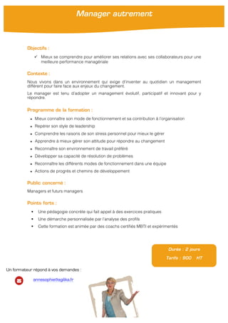 !
Objectifs :
" Mieux se comprendre pour améliorer ses relations avec ses collaborateurs pour une
meilleure performance managériale
Contexte :
Nous vivons dans un environnement qui exige d’inventer au quotidien un management
différent pour faire face aux enjeux du changement.
Le manager est tenu d’adopter un management évolutif, participatif et innovant pour y
répondre.
Programme de la formation :
★ Mieux connaître son mode de fonctionnement et sa contribution à l’organisation
★ Repérer son style de leadership
★ Comprendre les raisons de son stress personnel pour mieux le gérer
★ Apprendre à mieux gérer son attitude pour répondre au changement
★ Reconnaître son environnement de travail préféré
★ Développer sa capacité de résolution de problèmes
★ Reconnaître les différents modes de fonctionnement dans une équipe
★ Actions de progrès et chemins de développement
Public concerné :
Managers et futurs managers
Points forts :
! Une pédagogie concrète qui fait appel à des exercices pratiques
! Une démarche personnalisée par l’analyse des profils
! Cette formation est animée par des coachs certifiés MBTI et expérimentés
Durée : 2 jours
Tarifs : 900 HT
Manager autrement
Un formateur répond à vos demandes :
annesophie@agilika.fr
 