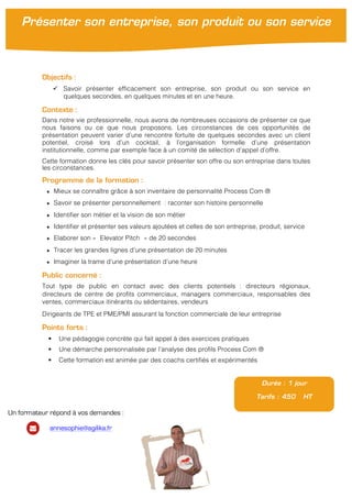 !
!
Objectifs :
" Savoir présenter efficacement son entreprise, son produit ou son service en
quelques secondes, en quelques minutes et en une heure.
Contexte :
Dans notre vie professionnelle, nous avons de nombreuses occasions de présenter ce que
nous faisons ou ce que nous proposons. Les circonstances de ces opportunités de
présentation peuvent varier d’une rencontre fortuite de quelques secondes avec un client
potentiel, croisé lors d’un cocktail, à l’organisation formelle d’une présentation
institutionnelle, comme par exemple face à un comité de sélection d’appel d’offre.
Cette formation donne les clés pour savoir présenter son offre ou son entreprise dans toutes
les circonstances.
Programme de la formation :
★ Mieux se connaître grâce à son inventaire de personnalité Process Com ®
★ Savoir se présenter personnellement : raconter son histoire personnelle
★ Identifier son métier et la vision de son métier
★ Identifier et présenter ses valeurs ajoutées et celles de son entreprise, produit, service
★ Elaborer son « Elevator Pitch » de 20 secondes
★ Tracer les grandes lignes d’une présentation de 20 minutes
★ Imaginer la trame d’une présentation d’une heure
Public concerné :
Tout type de public en contact avec des clients potentiels : directeurs régionaux,
directeurs de centre de profits commerciaux, managers commerciaux, responsables des
ventes, commerciaux itinérants ou sédentaires, vendeurs
Dirigeants de TPE et PME/PMI assurant la fonction commerciale de leur entreprise
Points forts :
! Une pédagogie concrète qui fait appel à des exercices pratiques
! Une démarche personnalisée par l’analyse des profils Process Com ®
! Cette formation est animée par des coachs certifiés et expérimentés
Durée : 1 jour
Tarifs : 450 HT
Présenter son entreprise, son produit ou son service
Un formateur répond à vos demandes :
annesophie@agilika.fr
 