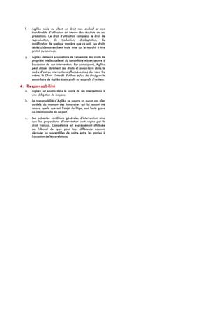 f. Agilika cède au client un droit non exclusif et non
transférable d’utilisation en interne des résultats de ses
prestations. Ce droit d’utilisation comprend le droit de
reproduction, de traduction, d’adaptation, de
modification de quelque manière que ce soit. Les droits
cédés ci-dessus excluent toute mise sur le marché à titre
gratuit ou onéreux.
g. Agilika demeure propriétaire de l'ensemble des droits de
propriété intellectuelle et du savoir-faire mis en oeuvre à
l’occasion de son intervention. Par conséquent, Agilika
peut utiliser librement ses droits et savoir-faire dans le
cadre d’autres interventions effectuées chez des tiers. De
même, le Client s'interdit d'utiliser et/ou de divulguer le
savoir-faire de Agilika à son profit ou au profit d'un tiers.
4. Responsabilité
a. Agilika est soumis dans le cadre de ses interventions à
une obligation de moyens.
b. La responsabilité d’Agilika ne pourra en aucun cas aller
au-delà du montant des honoraires qui lui auront été
versés, quelle que soit l’objet du litige, sauf faute grave
ou intentionnelle de sa part.
c. Les présentes conditions générales d’intervention ainsi
que les propositions d’intervention sont régies par le
droit français. Compétence est expressément attribuée
au Tribunal de Lyon pour tous différends pouvant
découler ou susceptibles de naître entre les parties à
l’occasion de leurs relations.
 