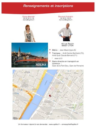 40 rue Raulin
69007 LYON
! Métro : Jean Macé (ligne B)
! Tramway : Arrêt Centre Berthelot (T2),
Arrêt Quai Claude Bernard (T1)
! www.tcl.fr
! Gare directe en transport en
commun :
Gare de la Part-Dieu, Gare de PerracheAGILIKA
Un formateur répond à vos demandes : www.agilika.fr − annesophie@agilika.fr
Diana Manneh Bernard Poiblanc
06 08 36 31 38 06 46 81 38 02
diana@agilika.fr bernard@agilika.fr
Renseignements et inscriptions
 