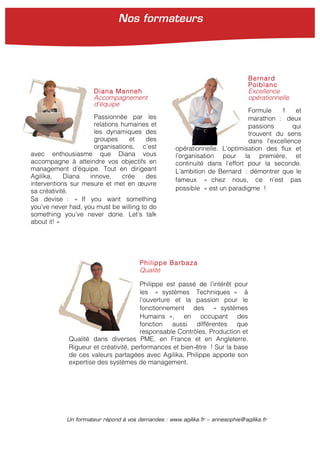 Un formateur répond à vos demandes : www.agilika.fr − annesophie@agilika.fr
Diana Manneh
Accompagnement
d’équipe
Passionnée par les
relations humaines et
les dynamiques des
groupes et des
organisations, c’est
avec enthousiasme que Diana vous
accompagne à atteindre vos objectifs en
management d’équipe. Tout en dirigeant
Agilika, Diana innove, crée des
interventions sur mesure et met en œuvre
sa créativité.
Sa devise : « If you want something
you’ve never had, you must be willing to do
something you’ve never done. Let’s talk
about it! »
Bernard
Poiblanc
Excellence
opérationnelle
Formule 1 et
marathon : deux
passions qui
trouvent du sens
dans l’excellence
opérationnelle. L’optimisation des flux et
l’organisation pour la première, et
continuité dans l’effort pour la seconde.
L’ambition de Bernard : démontrer que le
fameux « chez nous, ce n’est pas
possible » est un paradigme !
Philippe Barbaza
Qualité
Philippe est passé de l’intérêt pour
les « systèmes Techniques » à
l’ouverture et la passion pour le
fonctionnement des « systèmes
Humains », en occupant des
fonction aussi différentes que
responsable Contrôles, Production et
Qualité dans diverses PME, en France et en Angleterre.
Rigueur et créativité, performances et bien-être ! Sur la base
de ces valeurs partagées avec Agilika, Philippe apporte son
expertise des systèmes de management.
Nos formateurs
 