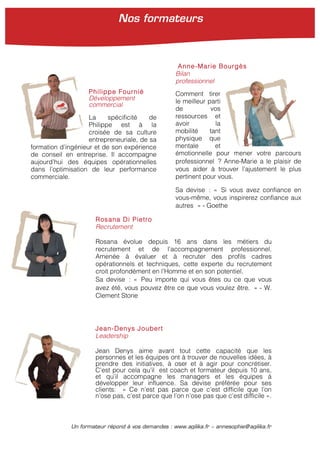 Un formateur répond à vos demandes : www.agilika.fr − annesophie@agilika.fr
Rosana Di Pietro
Recrutement
Rosana évolue depuis 16 ans dans les métiers du
recrutement et de l’accompagnement professionnel.
Amenée à évaluer et à recruter des profils cadres
opérationnels et techniques, cette experte du recrutement
croit profondément en l’Homme et en son potentiel.
Sa devise : « Peu importe qui vous êtes ou ce que vous
avez été, vous pouvez être ce que vous voulez être. » - W.
Clement Stone
Jean-Denys Joubert
Leadership
Jean Denys aime avant tout cette capacité que les
personnes et les équipes ont à trouver de nouvelles idées, à
prendre des initiatives, à oser et à agir pour concrétiser.
C’est pour cela qu’il est coach et formateur depuis 10 ans,
et qu’il accompagne les managers et les équipes à
développer leur influence. Sa devise préférée pour ses
clients: « Ce n’est pas parce que c’est difficile que l’on
n’ose pas, c’est parce que l’on n’ose pas que c’est difficile ».
Philippe Fournié
Développement
commercial
La spécificité de
Philippe est à la
croisée de sa culture
entrepreneuriale, de sa
formation d’ingénieur et de son expérience
de conseil en entreprise. Il accompagne
aujourd’hui des équipes opérationnelles
dans l’optimisation de leur performance
commerciale.
Anne-Marie Bourgès
Bilan
professionnel
Comment tirer
le meilleur parti
de vos
ressources et
avoir la
mobilité tant
physique que
mentale et
émotionnelle pour mener votre parcours
professionnel ? Anne-Marie a le plaisir de
vous aider à trouver l’ajustement le plus
pertinent pour vous.
Sa devise : « Si vous avez confiance en
vous-même, vous inspirerez confiance aux
autres » - Goethe
Nos formateurs
 