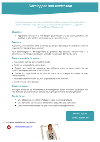 « Quand les personnes sont mises à contribution, elles inventent un futur qui les inclut.
Elles s’identifient à ce qu’elles créent et naturellement ont tendance à le supporter. »
Andrée Mathieu (Physicienne)
Objectifs :
" Apprendre à dépasser le rôle d’expert pour intégrer celui de leader, construire une
stratégie et faire adhérer son équipe à une vision commune.
Contexte :
Aujourd’hui, nous sommes dans un monde qui bouge, dans lequel les entreprises doivent
régulièrement s’adapter pour perdurer.
Pour accompagner le développement du potentiel des équipes, indispensable à la
performance, le manager doit devenir un leader responsable donneur de sens.
Programme de la formation :
★ Repérer son style de personnalité de leader
★ Renforcer une plus forte estime de soi
★ Adapter son mode de leadership aux différents types de personnalités de ses
collaborateurs pour optimiser la performance
★ Evaluer son organisation et la mise en place de la stratégie en cohérence avec
l’environnement
★ Favoriser la conscience de soi, des organisations et des individus
★ Construire une vision partagée
Public concerné :
Managers maîtrisant les fondamentaux du management et qui souhaitent développer leur
rôle de leader pour rendre leurs collaborateurs plus performants dans l’organisation.
Points forts :
! Une pédagogie concrète qui fait appel à des exercices pratiques
! Une démarche personnalisée par l’analyse des profils des participants
! Cette formation est animée par des coachs certifiés et expérimentés
! !
Développer son leadership
!
Durée : 3 jours
Tarifs : 1450 € HT
Un formateur répond à vos demandes :
annesophie@agilika.fr
 