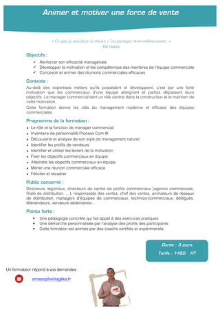 !
!
!
Objectifs :
" Renforcer son efficacité managériale
" Développer la motivation et les compétences des membres de l’équipe commerciale
" Concevoir et animer des réunions commerciales efficaces
Contexte :
Au-delà des expertises métiers qu’ils possèdent et développent, c’est par une forte
motivation que les commerciaux d’une équipe atteignent et parfois dépassent leurs
objectifs. Le manager commercial tient un rôle central dans la construction et le maintien de
cette motivation.
Cette formation donne les clés du management moderne et efficace des équipes
commerciales.
Programme de la formation :
★ Le rôle et la fonction de manager commercial
★ Inventaire de personnalité Process Com ®
★ Découverte et analyse de son style de management naturel
★ Identifier les profils de vendeurs
★ Identifier et utiliser les leviers de la motivation
★ Fixer les objectifs commerciaux en équipe!
★ Atteindre les objectifs commerciaux en équipe
★ Mener une réunion commerciale efficace!
★ Féliciter et recadrer!
Public concerné :
Directeurs régionaux, directeurs de centre de profits commerciaux (agence commerciale,
filiale de distribution, …), responsable des ventes, chef des ventes, animateurs de réseaux
de distribution, managers d’équipes de commerciaux, technico-commerciaux, délégués,
télévendeurs, vendeurs sédentaires…
Points forts :
! Une pédagogie concrète qui fait appel à des exercices pratiques
! Une démarche personnalisée par l’analyse des profils des participants
! Cette formation est animée par des coachs certifiés et expérimentés
Durée : 3 jours
Tarifs : 1450 HT
« Ce que je sais faire le mieux, c’est partager mon enthousiasme. »
Bill Gates
Animer et motiver une force de vente
Un formateur répond à vos demandes :
annesophie@agilika.fr
 
