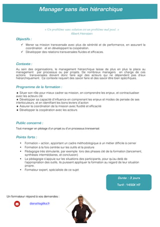 Manager sans lien hiérarchique
	
  
Objectifs :
ü Mener sa mission transversale avec plus de sérénité et de performance, en assurant la
coordination et en développant la coopération.
ü Développer des relations transversales fluides et efficaces.
Contexte :
Au sein des organisations, le management hiérarchique laisse de plus en plus la place au
management par processus ou par projets. De nombreux managers en charge de ces
actions transversales doivent donc faire agir des acteurs qui ne dépendent pas d’eux
hiérarchiquement. Ce contexte requiert des savoir faire et des savoir être bien spécifiques.
Programme de la formation :
★ Situer son rôle pour mieux cadrer sa mission, en comprendre les enjeux, et contractualiser
avec les acteurs clé
★ Développer sa capacité d’influence en comprenant les enjeux et modes de pensée de ses
interlocuteurs, et en identifiant les bons leviers d’action
★ Assurer la coordination de la mission avec fluidité et efficacité
★ Développer la coopération avec les acteurs
Public concerné :
Tout manager en pilotage d’un projet ou d’un processus transversal.
Points forts :
• Formation – action, apportant un cadre méthodologique à un métier difficile à cerner
• Formation à la fois centrée sur les outils et la posture
• Pédagogie très stimulante, par exemple lors des phases clé de la formation (lancement,
synthèses intermédiaires, et conclusion)
• La pédagogie s’appuie sur les situations des participants, pour qu’au delà de
l’appropriation des outils, ils puissent appliquer la formation au regard de leur situation
propre.
• Formateur expert, spécialiste de ce sujet
Durée : 3 jours
Tarif : 1450€ HT
« Un problème sans solution est un problème mal posé. »
Albert Heinstein
Un formateur répond à vos demandes :
diana@agilika.fr
 