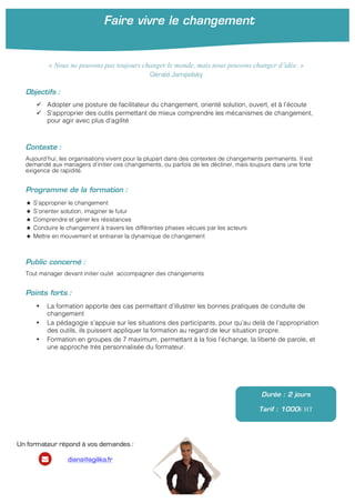 Faire vivre le changement
	
  
Objectifs :
ü Adopter une posture de facilitateur du changement, orienté solution, ouvert, et à l’écoute
ü S’approprier des outils permettant de mieux comprendre les mécanismes de changement,
pour agir avec plus d’agilité
Contexte :
Aujourd’hui, les organisations vivent pour la plupart dans des contextes de changements permanents. Il est
demandé aux managers d’initier ces changements, ou parfois de les décliner, mais toujours dans une forte
exigence de rapidité.
Programme de la formation :
★ S’approprier le changement
★ S’orienter solution, imaginer le futur
★ Comprendre et gérer les résistances
★ Conduire le changement à travers les différentes phases vécues par les acteurs
★ Mettre en mouvement et entrainer la dynamique de changement
Public concerné :
Tout manager devant initier ou/et accompagner des changements
Points forts :
• La formation apporte des cas permettant d’illustrer les bonnes pratiques de conduite de
changement
• La pédagogie s’appuie sur les situations des participants, pour qu’au delà de l’appropriation
des outils, ils puissent appliquer la formation au regard de leur situation propre.
• Formation en groupes de 7 maximum, permettant à la fois l’échange, la liberté de parole, et
une approche très personnalisée du formateur.
Durée : 2 jours
Tarif : 1000€ HT
« Nous ne pouvons pas toujours changer le monde, mais nous pouvons changer d’idée. »
Gérald Jampolsky
Un formateur répond à vos demandes :
diana@agilika.fr
 