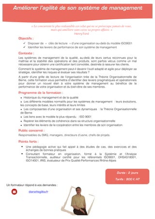  
	
  
Objectifs :
ü Disposer de « clés de lecture » d’une organisation au-delà du modèle ISO9001
ü Identifier les leviers de performance de son système de management
Contexte :
Les systèmes de management de la qualité, au-delà de leurs vertus reconnues pour la
maîtrise et la stabilité des opérations et des produits, sont parfois vécus comme un mal
nécessaire pour obtenir une certification tant convoitée, destinée à rassurer les clients.
Comment le système de management peut-il devenir l’outil adapté et agile pour déployer sa
stratégie, identifier les risques et évaluer ses résultats ?
A partir d’une grille de lecture de l’organisation tirée de la Théorie Organisationnelle de
Berne, cette formation vous permettra d’identifier des leviers pragmatiques et opérationnels
pour donner un nouvel élan à votre système de management au bénéfice de la
performance de votre organisation et du bien-être de ses membres.
Programme de la formation :
★ Historique du management et de la qualité
★ Les différents modèles normatifs pour les systèmes de management : leurs évolutions,
les concepts de base, leurs intérêts et leurs limites
★ Les composantes d’une organisation et ses dynamiques : la Théorie Organisationnelle
de Berne
★ Les liens avec le modèle le plus répandu : ISO 9001
★ Repérer les éléments de cohérence dans sa structure organisationnelle
★ Identifier les leviers de la coopération entre les membres de son organisation
Public concerné :
Responsables du SMQ, managers, directeurs d’usine, chefs de projets.
Points forts :
§ Une pédagogie active qui fait appel à des études de cas, des exercices et des
échanges de bonnes pratiques
§ Consultant formateur en organisation, formé à la Systémie et l’Analyse
Transactionnelle, auditeur certifié pour les référentiels ISO9001, OHSAS18001,
ISO14001, IRIS, évaluateur de Prix Qualité-Performances Rhône-Alpes
Durée : 2 jours
Tarifs : 900 € HT
« Le concurrent le plus redoutable est celui qui ne se préoccupe jamais de vous,
mais qui améliore sans cesse sa propre affaire. »
Henry Ford
Améliorer l’agilité de son système de management
	
  
	
  
Un formateur répond à vos demandes :
diana@agilika.fr
 