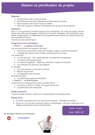 Objectifs :
ü Comprendre le rôle du chef de projet
ü Connaître les enjeux des dispositions contractuelles d’un projet
ü Savoir planifier avec le bon niveau de détails
ü Gérer les risques en maîtrisant l’anticipation et la résolution de problèmes
Contexte :
Dans un environnement industriel toujours plus contraignant, les chefs de projets doivent
relever des défis technologiques, financiers et humains. Véritables chef d’orchestre, leurs
talents d’organisateur, de négociateurs et de leadership sont désormais sollicité autant que
leur expertise technique.
C’est le sens de cette formation.
Programme de la formation :
★ Partie 1 : La gestion de projet
Les données d’entrée de la gestion de projet :
§ Documents contractuels, cahier des charges, budget, conditions financières
§ L’analyse des risques avec l’Amdec du processus et du moyen
Les ressources :
§ Le chef de projet : rôle, responsabilités, compétences managériales
§ L’animation des équipes projet
§ La maîtrise budgétaire : dépenses, prévisions, marge à terminaison
§ Les méthodes de résolution de problème
Le pilotage :
§ Suivi des objectifs, et des plans d’actions
§ Matrice des priorités
§ La négociation des avenants:
Données de sortie :
§ Les différentes phases de réceptions
★ Partie 2 : La Planification
Construction d’un diagramme de gantt sous MS Project
§ Les jalons, le chemin critique, les marges de sécurité
§ La planification des ressources	
  
Public concerné :
Chefs de projets débutant, ingénieurs et responsables d’une équipe projet
Points forts :
§ Formation organisée autour de l’approche processus « Manager les projets »
§ Parce qu’il ne faut pas confondre gestion et planification, ces deux approches sont
traitées conjointement durant cette formation.
Gestion et planification de projets
	
  
Durée : 2 jours
Tarifs : 900 € HT
Un formateur répond à vos demandes :
diana@agilika.fr
 