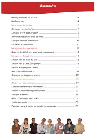 Renseignements et inscriptions …………………………………………………………………………………………. 3
Nos formateurs……………………………………………………………………………………………………………………….. 4
Management des équipes …………………………………………………………………………………………………… 6
Développer son leadership ………………………………………………………………………………………………… 7
Manager avec la posture coach ………………………………………………………………………………………. 8
Animer et motiver une force de vente …………………………………………………………………………… 9
Manager sans lien hiérarchique ………………………………………………………………………………………10
Faire vivre le changement ………………………………………………………………………………………………….11
Management des organisations …………………………………………………………………………………………12
Améliorer l’agilité de son système de management ………………………………………………. 13
Management des opérations ……………………………………………………………………………………………..14
Réussir avec les outils du Lean ………………………………………………………………………………………15
Réussir avec le Lean Management ……………………………………………………………………………….16
Réussir la convergence Lean-ISO …………………………………………………………………………………..17
Méthodes – Industrialisation ……………………………………………………………………………………………18
Gestion et planification de projets …………………………………………………………………………………19
Management des personnes …………………………………………………………………………………………… 20
Réussir ses recrutements……………………………………………………………………………………………… 21
Conduire un entretien de recrutement ……………………………………………………………………… 22
Réussir sa reconversion professionnelle ………………………………………………………………… 23
Manager autrement ………………………………………………………………………………………………………. 24
Mieux communiquer avec le MBTI …………………………………………………………………………… 25
Vendre avec plaisir ………………………………………………………………………………………………………….. 26
Présenter son entreprise, son produit ou son service ………………………………………. 27
Sommaire
 