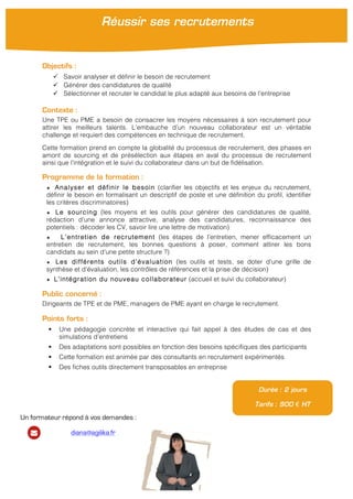  
Objectifs :
ü Savoir analyser et définir le besoin de recrutement
ü Générer des candidatures de qualité
ü Sélectionner et recruter le candidat le plus adapté aux besoins de l’entreprise
Contexte :
Une TPE ou PME a besoin de consacrer les moyens nécessaires à son recrutement pour
attirer les meilleurs talents. L’embauche d’un nouveau collaborateur est un véritable
challenge et requiert des compétences en technique de recrutement.
Cette formation prend en compte la globalité du processus de recrutement, des phases en
amont de sourcing et de présélection aux étapes en aval du processus de recrutement
ainsi que l’intégration et le suivi du collaborateur dans un but de fidélisation.
Programme de la formation :
★ Analyser et définir le besoin (clarifier les objectifs et les enjeux du recrutement,
définir le besoin en formalisant un descriptif de poste et une définition du profil, identifier
les critères discriminatoires)
★ Le sourcing (les moyens et les outils pour générer des candidatures de qualité,
rédaction d’une annonce attractive, analyse des candidatures, reconnaissance des
potentiels : décoder les CV, savoir lire une lettre de motivation)
★ L’entretien de recrutement (les étapes de l’entretien, mener efficacement un
entretien de recrutement, les bonnes questions à poser, comment attirer les bons
candidats au sein d’une petite structure ?)
★ Les différents outils d’évaluation (les outils et tests, se doter d’une grille de
synthèse et d’évaluation, les contrôles de références et la prise de décision)
★ L’intégration du nouveau collaborateur (accueil et suivi du collaborateur)
Public concerné :
Dirigeants de TPE et de PME, managers de PME ayant en charge le recrutement.
Points forts :
§ Une pédagogie concrète et interactive qui fait appel à des études de cas et des
simulations d’entretiens
§ Des adaptations sont possibles en fonction des besoins spécifiques des participants
§ Cette formation est animée par des consultants en recrutement expérimentés
§ Des fiches outils directement transposables en entreprise
Durée : 2 jours
Tarifs : 900 € HT
Réussir ses recrutements
	
  
Un formateur répond à vos demandes :
diana@agilika.fr
 