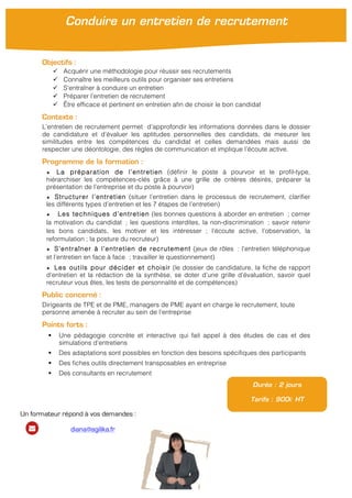 Objectifs :
ü Acquérir une méthodologie pour réussir ses recrutements
ü Connaître les meilleurs outils pour organiser ses entretiens
ü S’entraîner à conduire un entretien
ü Préparer l’entretien de recrutement
ü Être efficace et pertinent en entretien afin de choisir le bon candidat
Contexte :
L’entretien de recrutement permet d’approfondir les informations données dans le dossier
de candidature et d’évaluer les aptitudes personnelles des candidats, de mesurer les
similitudes entre les compétences du candidat et celles demandées mais aussi de
respecter une déontologie, des règles de communication et implique l’écoute active.
Programme de la formation :
★ La préparation de l’entretien (définir le poste à pourvoir et le profil-type,
hiérarchiser les compétences-clés grâce à une grille de critères désirés, préparer la
présentation de l’entreprise et du poste à pourvoir)
★ Structurer l’entretien (situer l’entretien dans le processus de recrutement, clarifier
les différents types d’entretien et les 7 étapes de l’entretien)
★ Les techniques d’entretien (les bonnes questions à aborder en entretien ; cerner
la motivation du candidat ; les questions interdites, la non-discrimination ; savoir retenir
les bons candidats, les motiver et les intéresser ; l’écoute active, l’observation, la
reformulation ; la posture du recruteur)
★ S’entraîner à l’entretien de recrutement (jeux de rôles : l’entretien téléphonique
et l’entretien en face à face ; travailler le questionnement)
★ Les outils pour décider et choisir (le dossier de candidature, la fiche de rapport
d’entretien et la rédaction de la synthèse, se doter d’une grille d’évaluation, savoir quel
recruteur vous êtes, les tests de personnalité et de compétences)
Public concerné :
Dirigeants de TPE et de PME, managers de PME ayant en charge le recrutement, toute
personne amenée à recruter au sein de l’entreprise
Points forts :
§ Une pédagogie concrète et interactive qui fait appel à des études de cas et des
simulations d’entretiens
§ Des adaptations sont possibles en fonction des besoins spécifiques des participants
§ Des fiches outils directement transposables en entreprise
§ Des consultants en recrutement
Durée : 2 jours
Tarifs : 900€ HT
Conduire un entretien de recrutement
Un formateur répond à vos demandes :
diana@agilika.fr
 
