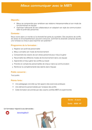  
	
  
Objectifs :
ü Mieux se comprendre pour améliorer ses relations interpersonnelles et son mode de
fonctionnement en équipe
ü Optimiser l’efficacité de ses collaborateurs en adaptant son style de communication
selon le profil des personnes
Contexte :
Nous vivons dans un monde où la diversité fait partie du quotidien. Des situations de conflit,
de stress et d’incompréhension peuvent s’ensuivre. Comment la diversité comprise devient
une richesse où chacun peut exprimer son potentiel ?
Programme de la formation :
★ Repérer son profil de personnalité
★ Mieux connaître son mode de fonctionnement
★ Comprendre les raisons de son stress personnel pour mieux le gérer
★ Reconnaître les différents modes de fonctionnement dans une équipe
★ Apprendre à mieux gérer les conflits au travail
★ Prendre en compte les personnalités de chacun dans sa communication
★ Renforcer la complémentarité des talents dans l’équipe
Public concerné :
Tout public
Points forts :
§ Une pédagogie concrète qui fait appel à des exercices pratiques
§ Une démarche personnalisée par l’analyse des profils
§ Cette formation est animée par des coachs certifiés MBTI et expérimentés
Durée : 2 jours
Tarifs : 900€ HT
Mieux communiquer avec le MBTI
Un formateur répond à vos demandes :
diana@agilika.fr
 