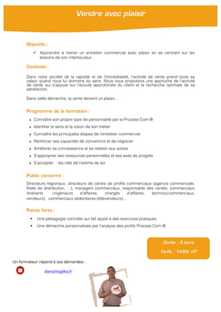  
	
  
Objectifs :
ü Apprendre à mener un entretien commercial avec plaisir en se centrant sur les
besoins de son interlocuteur.
Contexte :
Dans notre société de la rapidité et de l’immédiateté, l’activité de vente prend toute sa
valeur quand nous lui donnons du sens. Nous vous proposons une approche de l’activité
de vente qui s’appuie sur l’écoute approfondie du client et la recherche optimale de sa
satisfaction.
Dans cette démarche, la vente devient un plaisir…
Programme de la formation :
★ Connaître son propre type de personnalité par la Process Com ®
★ Identifier le sens et la vision de son métier
★ Connaître les principales étapes de l’entretien commercial
★ Renforcer ses capacités de convaincre et de négocier
★ Améliorer sa connaissance et sa relation aux autres
★ S’approprier ses ressources personnelles et ses axes de progrès
★ S’accepter : les clés de l’estime de soi
Public concerné :
Directeurs régionaux, directeurs de centre de profits commerciaux (agence commerciale,
filiale de distribution, …), managers commerciaux, responsable des ventes, commerciaux
itinérants (ingénieurs d’affaires, chargés d’affaires, technico-commerciaux,
vendeurs), commerciaux sédentaires (télévendeurs)…
Points forts :
§ Une pédagogie concrète qui fait appel à des exercices pratiques
§ Une démarche personnalisée par l’analyse des profils Process Com ®
Vendre avec plaisir
Durée : 3 jours
Tarifs : 1450€ HT
Un formateur répond à vos demandes :
diana@agilika.fr
 