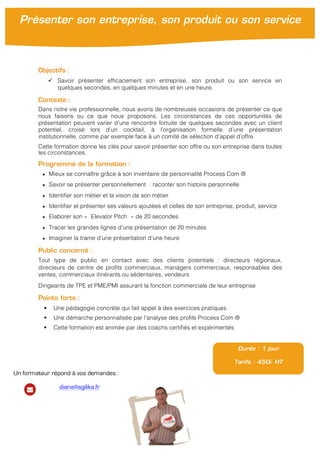  
	
  
Objectifs :
ü Savoir présenter efficacement son entreprise, son produit ou son service en
quelques secondes, en quelques minutes et en une heure.
Contexte :
Dans notre vie professionnelle, nous avons de nombreuses occasions de présenter ce que
nous faisons ou ce que nous proposons. Les circonstances de ces opportunités de
présentation peuvent varier d’une rencontre fortuite de quelques secondes avec un client
potentiel, croisé lors d’un cocktail, à l’organisation formelle d’une présentation
institutionnelle, comme par exemple face à un comité de sélection d’appel d’offre.
Cette formation donne les clés pour savoir présenter son offre ou son entreprise dans toutes
les circonstances.
Programme de la formation :
★ Mieux se connaître grâce à son inventaire de personnalité Process Com ®
★ Savoir se présenter personnellement : raconter son histoire personnelle
★ Identifier son métier et la vision de son métier
★ Identifier et présenter ses valeurs ajoutées et celles de son entreprise, produit, service
★ Elaborer son « Elevator Pitch » de 20 secondes
★ Tracer les grandes lignes d’une présentation de 20 minutes
★ Imaginer la trame d’une présentation d’une heure
Public concerné :
Tout type de public en contact avec des clients potentiels : directeurs régionaux,
directeurs de centre de profits commerciaux, managers commerciaux, responsables des
ventes, commerciaux itinérants ou sédentaires, vendeurs
Dirigeants de TPE et PME/PMI assurant la fonction commerciale de leur entreprise
Points forts :
§ Une pédagogie concrète qui fait appel à des exercices pratiques
§ Une démarche personnalisée par l’analyse des profils Process Com ®
§ Cette formation est animée par des coachs certifiés et expérimentés
Durée : 1 jour
Tarifs : 450€ HT
Présenter son entreprise, son produit ou son service
Un formateur répond à vos demandes :
diana@agilika.fr
 