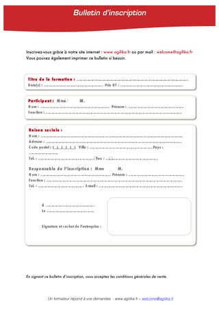 Un formateur répond à vos demandes : www.agilika.fr − welcome@agilika.fr
Inscrivez-vous grâce à notre site internet : www.agilika.fr ou par mail : welcome@agilika.fr
Vous pouvez également imprimer ce bulletin si besoin.
En signant ce bulletin d’inscription, vous acceptez les conditions générales de vente.
Titre de la formatio n : ……………………………………………………………………………
Date(s) : …………………………………………… Prix HT : ………………………………………………
Partic ip ant : Mme M.
N om : …………………………………………………… Prénom : …………………………………………
Fonction : ………………………………………………………………………………………………………
Tel. : ………………………………… E-mail : ………………………………………………………………
Raiso n so c iale :
N om : …………………………………………………………………………………………………………...
A dresse : ………………………………………………………………………………………………………
C ode postal : |__|__|__|__|__| Ville : ………………………………………………Pays :
…………………….
Tel. : ………………………………………… Fax : ………………………………………
Respo nsable de l’insc ription : Mme M.
N om : …………………………………………………… Prénom : …………………………………………
Fonction : ………………………………………………………………………………………………………
Tel. : ………………………………… E-mail : ………………………………………………………………
À ……………………………………
Le …………………………………..
Signature et cachet de l’entreprise :
Bulletin d’inscription	
  
 