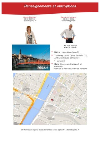 40 rue Raulin
69007 LYON
§ Métro : Jean Macé (ligne B)
§ Tramway : Arrêt Centre Berthelot (T2),
Arrêt Quai Claude Bernard (T1)
§ www.tcl.fr
§ Gare directe en transport en
commun :
Gare de la Part-Dieu, Gare de PerracheAGILIKA
Un formateur répond à vos demandes : www.agilika.fr − diana@agilika.fr
Diana Manneh Bernard Poiblanc
06 08 36 31 38 06 46 81 38 02
diana@agilika.fr bernard@agilika.fr
Renseignements et inscriptions
 