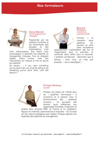 Un formateur répond à vos demandes : www.agilika.fr − welcome@agilika.fr
Diana Manneh
Accompagnement
d’équipe
Passionnée par les
relations humaines et
les dynamiques des
groupes et des
organisations, c’est
avec enthousiasme que Diana vous
accompagne à atteindre vos objectifs en
management d’équipe. Tout en dirigeant
Agilika, Diana innove, crée des
interventions sur mesure et met en œuvre
sa créativité.
Sa devise : « If you want something
you’ve never had, you must be willing to do
something you’ve never done. Let’s talk
about it! »
Bernard
Poiblanc
Excellence
opérationnelle
Formule 1 et
marathon : deux
passions qui
trouvent du sens
dans l’excellence
opérationnelle. L’optimisation des flux et
l’organisation pour la première, et
continuité dans l’effort pour la seconde.
L’ambition de Bernard : démontrer que le
fameux « chez nous, ce n’est pas
possible » est un paradigme !
Philippe Barbaza
Qualité
Philippe est passé de l’intérêt pour
les « systèmes Techniques » à
l’ouverture et la passion pour le
fonctionnement des « systèmes
Humains », en occupant des
fonction aussi différentes que
responsable Contrôles, Production et
Qualité dans diverses PME, en France et en Angleterre.
Rigueur et créativité, performances et bien-être ! Sur la base
de ces valeurs partagées avec Agilika, Philippe apporte son
expertise des systèmes de management.
Nos formateurs
 