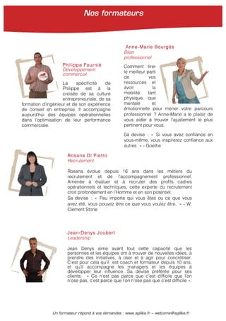 Un formateur répond à vos demandes : www.agilika.fr − welcome@agilika.fr
Rosana Di Pietro
Recrutement
Rosana évolue depuis 16 ans dans les métiers du
recrutement et de l’accompagnement professionnel.
Amenée à évaluer et à recruter des profils cadres
opérationnels et techniques, cette experte du recrutement
croit profondément en l’Homme et en son potentiel.
Sa devise : « Peu importe qui vous êtes ou ce que vous
avez été, vous pouvez être ce que vous voulez être. » - W.
Clement Stone
Jean-Denys Joubert
Leadership
Jean Denys aime avant tout cette capacité que les
personnes et les équipes ont à trouver de nouvelles idées, à
prendre des initiatives, à oser et à agir pour concrétiser.
C’est pour cela qu’il est coach et formateur depuis 10 ans,
et qu’il accompagne les managers et les équipes à
développer leur influence. Sa devise préférée pour ses
clients: « Ce n’est pas parce que c’est difficile que l’on
n’ose pas, c’est parce que l’on n’ose pas que c’est difficile ».
Philippe Fournié
Développement
commercial
La spécificité de
Philippe est à la
croisée de sa culture
entrepreneuriale, de sa
formation d’ingénieur et de son expérience
de conseil en entreprise. Il accompagne
aujourd’hui des équipes opérationnelles
dans l’optimisation de leur performance
commerciale.
Anne-Marie Bourgès
Bilan
professionnel
Comment tirer
le meilleur parti
de vos
ressources et
avoir la
mobilité tant
physique que
mentale et
émotionnelle pour mener votre parcours
professionnel ? Anne-Marie a le plaisir de
vous aider à trouver l’ajustement le plus
pertinent pour vous.
Sa devise : « Si vous avez confiance en
vous-même, vous inspirerez confiance aux
autres » - Goethe
Nos formateurs
 