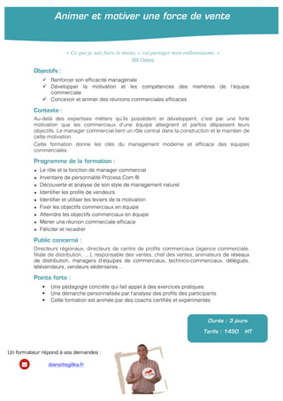  
	
  
	
  
Objectifs :
ü Renforcer son efficacité managériale
ü Développer la motivation et les compétences des membres de l’équipe
commerciale
ü Concevoir et animer des réunions commerciales efficaces
Contexte :
Au-delà des expertises métiers qu’ils possèdent et développent, c’est par une forte
motivation que les commerciaux d’une équipe atteignent et parfois dépassent leurs
objectifs. Le manager commercial tient un rôle central dans la construction et le maintien de
cette motivation.
Cette formation donne les clés du management moderne et efficace des équipes
commerciales.
Programme de la formation :
★ Le rôle et la fonction de manager commercial
★ Inventaire de personnalité Process Com ®
★ Découverte et analyse de son style de management naturel
★ Identifier les profils de vendeurs
★ Identifier et utiliser les leviers de la motivation
★ Fixer les objectifs commerciaux en équipe	
  
★ Atteindre les objectifs commerciaux en équipe
★ Mener une réunion commerciale efficace	
  
★ Féliciter et recadrer	
  
Public concerné :
Directeurs régionaux, directeurs de centre de profits commerciaux (agence commerciale,
filiale de distribution, …), responsable des ventes, chef des ventes, animateurs de réseaux
de distribution, managers d’équipes de commerciaux, technico-commerciaux, délégués,
télévendeurs, vendeurs sédentaires…
Points forts :
§ Une pédagogie concrète qui fait appel à des exercices pratiques
§ Une démarche personnalisée par l’analyse des profils des participants
§ Cette formation est animée par des coachs certifiés et expérimentés
Durée : 3 jours
Tarifs : 1450 HT
« Ce que je sais faire le mieux, c’est partager mon enthousiasme. »
Bill Gates
Animer et motiver une force de vente
Un formateur répond à vos demandes :
diana@agilika.fr
 