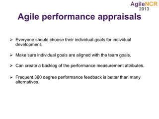 Agile performance appraisals
 Everyone should choose their individual goals for individual
development.
 Make sure individual goals are aligned with the team goals.
 Can create a backlog of the performance measurement attributes.
 Frequent 360 degree performance feedback is better than many
alternatives.
 