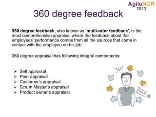 360 degree feedback
360 degree feedback, also known as 'multi-rater feedback', is the
most comprehensive appraisal where the feedback about the
employees’ performance comes from all the sources that come in
contact with the employee on his job.
360 degree appraisal has following integral components:
 Self appraisal
 Peer appraisal
 Customer’s appraisal
 Scrum Master’s appraisal
 Product owner’s appraisal
 