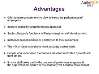 Advantages
 Offer a more comprehensive view towards the performance of
employees.
 Improve credibility of performance appraisal.
 Such colleague’s feedback will help strengthen self-development.
 Increases responsibilities of employees to their customers.
 The mix of ideas can give a more accurate assessment.
 People who undervalue themselves are often motivated by feedback
from others.
 If more staff takes part in the process of performance appraisal,
the organizational culture of the company will become more honest.
 