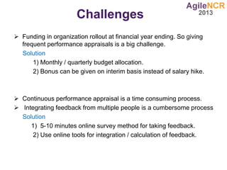 Challenges
 Funding in organization rollout at financial year ending. So giving
frequent performance appraisals is a big challenge.
Solution
1) Monthly / quarterly budget allocation.
2) Bonus can be given on interim basis instead of salary hike.
 Continuous performance appraisal is a time consuming process.
 Integrating feedback from multiple people is a cumbersome process
Solution
1) 5-10 minutes online survey method for taking feedback.
2) Use online tools for integration / calculation of feedback.
 