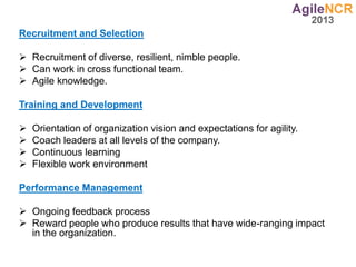 Recruitment and Selection
 Recruitment of diverse, resilient, nimble people.
 Can work in cross functional team.
 Agile knowledge.
Training and Development
 Orientation of organization vision and expectations for agility.
 Coach leaders at all levels of the company.
 Continuous learning
 Flexible work environment
Performance Management
 Ongoing feedback process
 Reward people who produce results that have wide-ranging impact
in the organization.
 