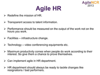 Agile HR
 Redefine the mission of HR.
 Transparent access to talent information.
 Performance should be measured on the output of the work not on the
hours you work.
 Facilities – infrastructure change.
 Technology – video conferencing equipments etc.
 Maximum productivity comes when people do work according to their
interest. So give them a chance to prove themselves.
 Can implement agile in HR department.
 HR department should always be ready to tackle changes like
resignations / bad performers.
 