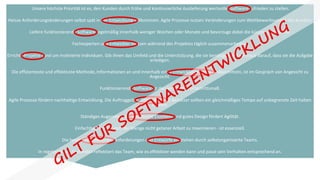 Unsere höchste Priorität ist es, den Kunden durch frühe und kontinuierliche Auslieferung wertvoller Software zufrieden zu stellen.
Heisse Anforderungsänderungen selbst spät in der Entwicklung willkommen. Agile Prozesse nutzen Veränderungen zum Wettbewerbsvorteil des Kunden.
Liefere funktionierende Software regelmäßig innerhalb weniger Wochen oder Monate und bevorzuge dabei die kürzere Zeitspanne.
Fachexperten und Entwickler müssen während des Projektes täglich zusammenarbeiten.
Errichte Projekte rund um motivierte Individuen. Gib ihnen das Umfeld und die Unterstützung, die sie benötigen und vertraue darauf, dass sie die Aufgabe
erledigen.
Die effizienteste und effektivste Methode, Informationen an und innerhalb eines Entwicklungsteams zu übermitteln, ist im Gespräch von Angesicht zu
Angesicht.
Funktionierende Software ist das wichtigste Fortschrittsmaß.
Agile Prozesse fördern nachhaltige Entwicklung. Die Auftraggeber, Entwickler und Benutzer sollten ein gleichmäßiges Tempo auf unbegrenzte Zeit halten
können.
Ständiges Augenmerk auf technische Exzellenz und gutes Design fördert Agilität.
Einfachheit -- die Kunst, die Menge nicht getaner Arbeit zu maximieren - ist essenziell.
Die besten Architekturen, Anforderungen und Entwürfe entstehen durch selbstorganisierte Teams.
In regelmäßigen Abständen reflektiert das Team, wie es effektiver werden kann und passt sein Verhalten entsprechend an.
 