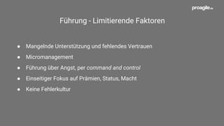Agile Führung - Fördernde Faktoren
● Werteorientierte, achtsame Führung (Vorreiterrolle)
● Haltung - Menschen befähigen, Freiräume schaffen, Optimismus
● Mehr Verantwortung in Teams geben
● Veränderungsbereitschaft, Neugierde und Mut
● Gegenseitiges Vertrauen, Ehrlichkeit und Respekt
● Offene Kommunikation; Transparenz von Informationen
 