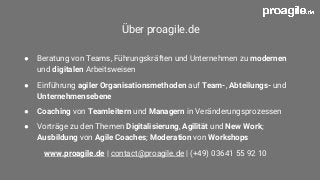 Über proagile.de
● Beratung von Teams, Führungskräften und Unternehmen zu modernen
und digitalen Arbeitsweisen
● Einführung agiler Organisationsmethoden auf Team-, Abteilungs- und
Unternehmensebene
● Coaching von Teamleitern und Managern in Veränderungsprozessen
● Vorträge zu den Themen Digitalisierung, Agilität und New Work;
Ausbildung von Agile Coaches; Moderation von Workshops
www.proagile.de | contact@proagile.de | (+49) 03641 55 92 10
 