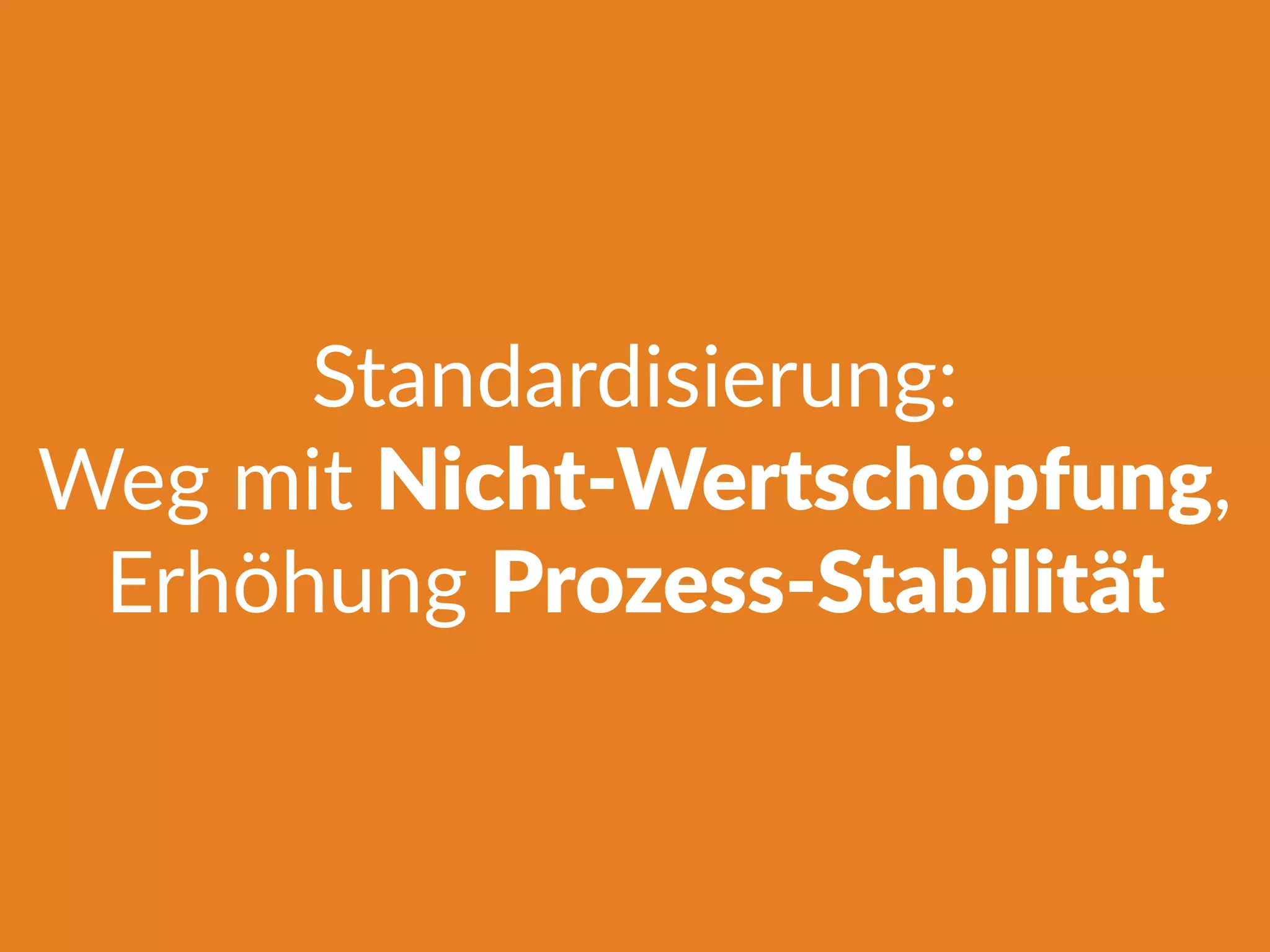 Standardisierung:
Weg mit Nicht-Wertschöpfung,
Erhöhung Prozess-Stabilität
 