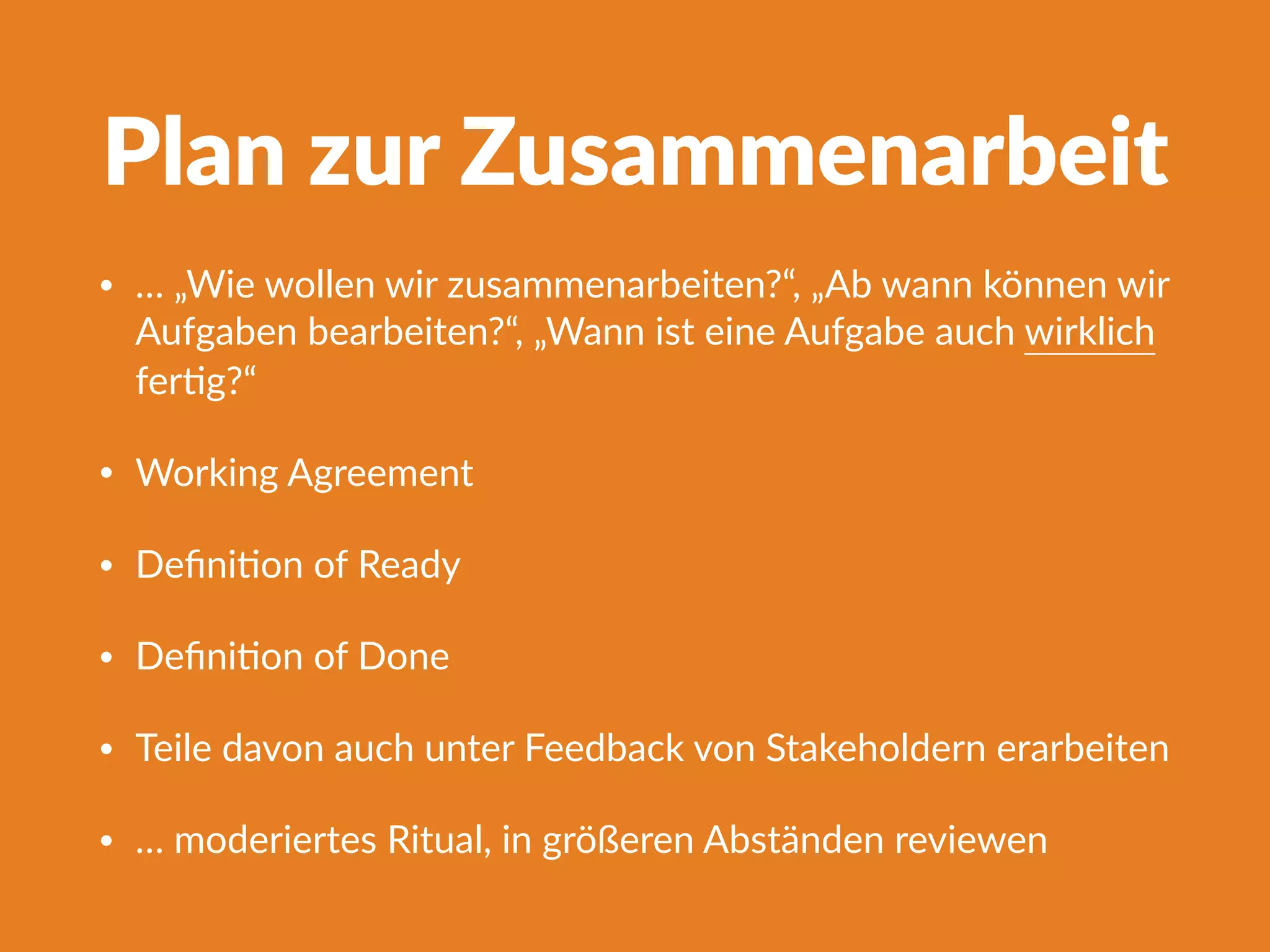 Plan zur Zusammenarbeit
• … „Wie wollen wir zusammenarbeiten?“, „Ab wann können wir
Aufgaben bearbeiten?“, „Wann ist eine Aufgabe auch wirklich
ferFg?“
• Working Agreement
• DeﬁniFon of Ready
• DeﬁniFon of Done
• Teile davon auch unter Feedback von Stakeholdern erarbeiten
• … moderiertes Ritual, in größeren Abständen reviewen
 