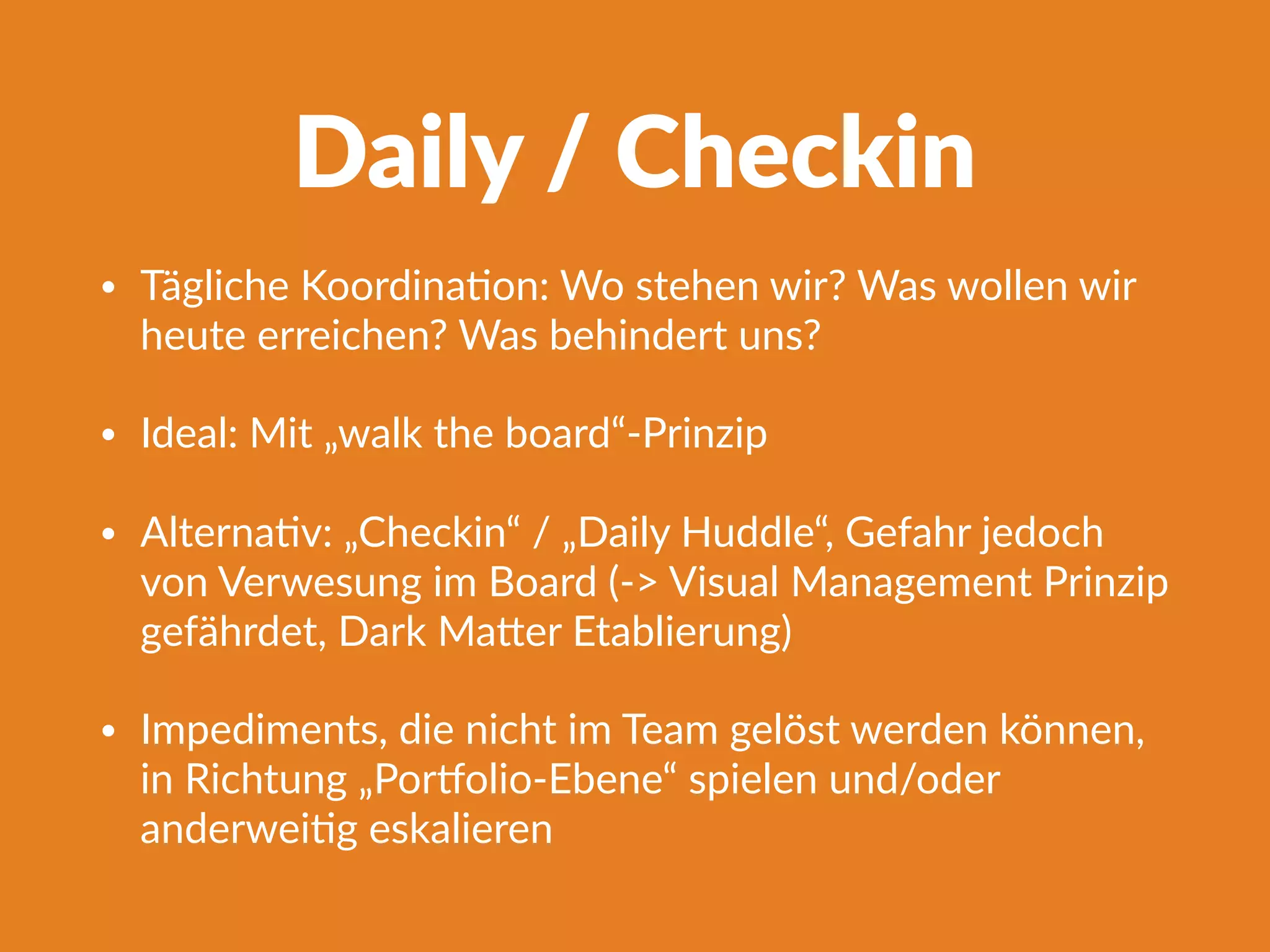 Daily / Checkin
• Tägliche KoordinaFon: Wo stehen wir? Was wollen wir
heute erreichen? Was behindert uns?
• Ideal: Mit „walk the board“-Prinzip
• AlternaFv: „Checkin“ / „Daily Huddle“, Gefahr jedoch
von Verwesung im Board (-> Visual Management Prinzip
gefährdet, Dark Ma^er Etablierung)
• Impediments, die nicht im Team gelöst werden können,
in Richtung „Porlolio-Ebene“ spielen und/oder
anderweiFg eskalieren
 