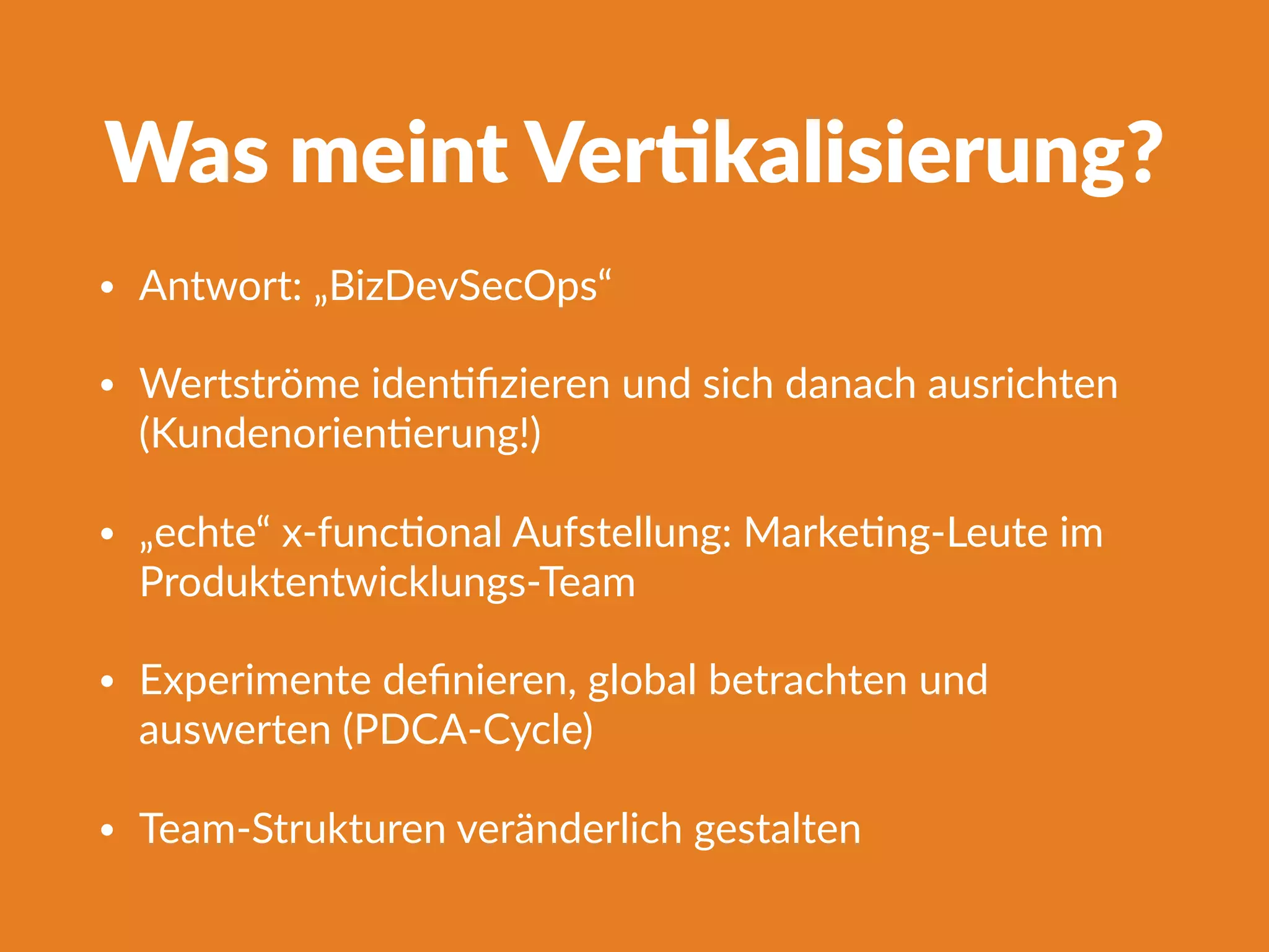 Was meint Ver]kalisierung?
• Antwort: „BizDevSecOps“
• Wertströme idenFﬁzieren und sich danach ausrichten
(KundenorienFerung!)
• „echte“ x-funcFonal Aufstellung: MarkeFng-Leute im
Produktentwicklungs-Team
• Experimente deﬁnieren, global betrachten und
auswerten (PDCA-Cycle)
• Team-Strukturen veränderlich gestalten
 